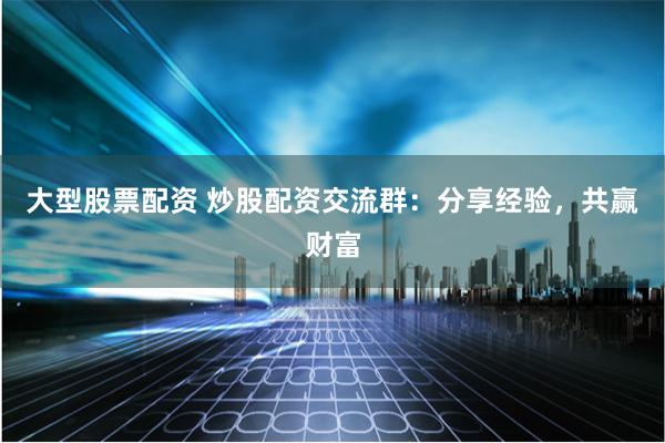 大型股票配资 炒股配资交流群：分享经验，共赢财富