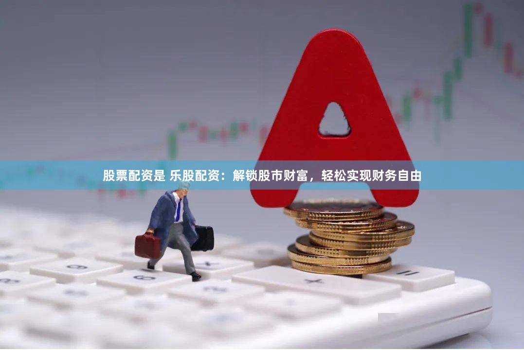 股票配资是 乐股配资：解锁股市财富，轻松实现财务自由