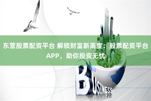 东营股票配资平台 解锁财富新高度：股票配资平台APP，助你投资无忧