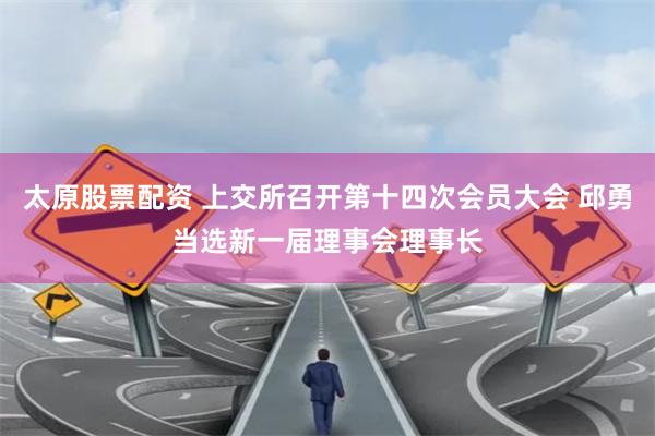 太原股票配资 上交所召开第十四次会员大会 邱勇当选新一届理事会理事长