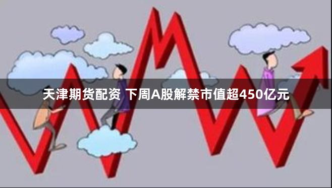 天津期货配资 下周A股解禁市值超450亿元