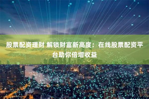 股票配资理财 解锁财富新高度：在线股票配资平台助你倍增收益