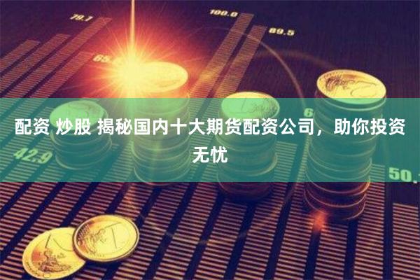 配资 炒股 揭秘国内十大期货配资公司，助你投资无忧