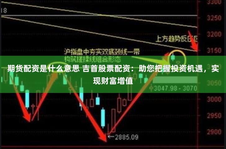 期货配资是什么意思 吉首股票配资：助您把握投资机遇，实现财富增值