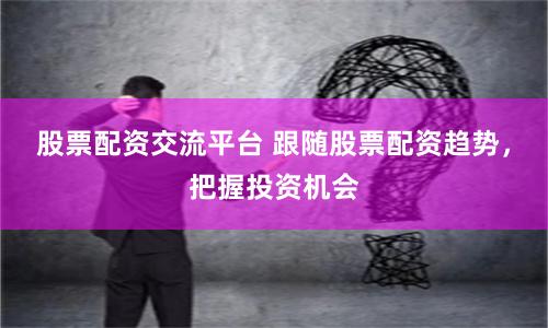 股票配资交流平台 跟随股票配资趋势，把握投资机会