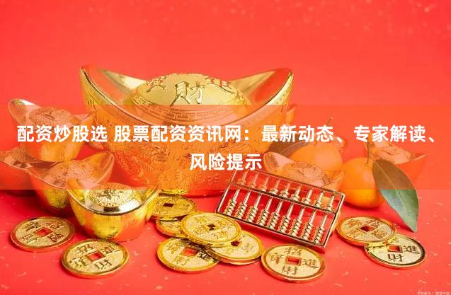 配资炒股选 股票配资资讯网：最新动态、专家解读、风险提示