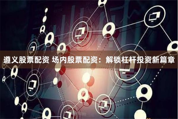 遵义股票配资 场内股票配资：解锁杠杆投资新篇章