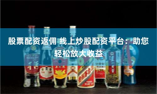 股票配资返佣 线上炒股配资平台：助您轻松放大收益