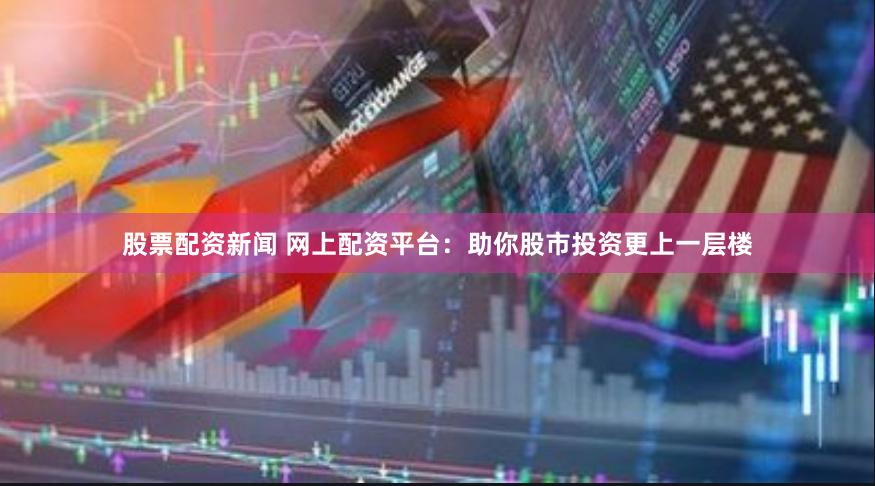 股票配资新闻 网上配资平台：助你股市投资更上一层楼