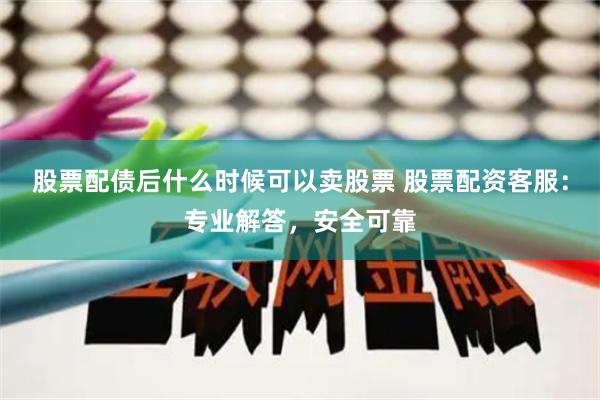 股票配债后什么时候可以卖股票 股票配资客服：专业解答，安全可靠