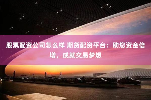 股票配资公司怎么样 期货配资平台：助您资金倍增，成就交易梦想