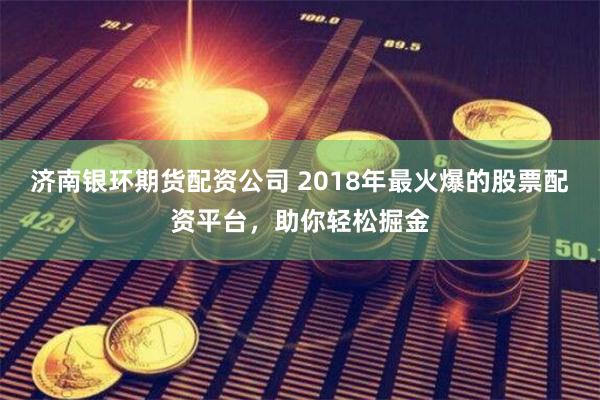济南银环期货配资公司 2018年最火爆的股票配资平台，助你轻松掘金