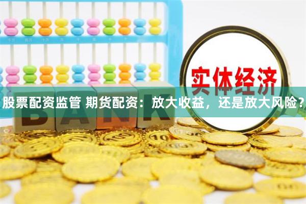 股票配资监管 期货配资：放大收益，还是放大风险？