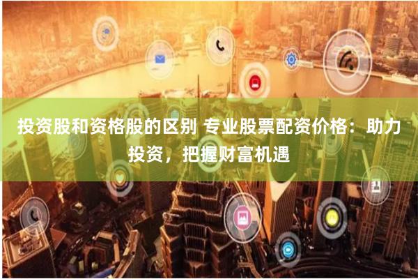 投资股和资格股的区别 专业股票配资价格：助力投资，把握财富机遇
