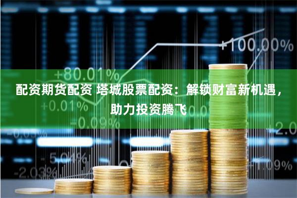 配资期货配资 塔城股票配资：解锁财富新机遇，助力投资腾飞