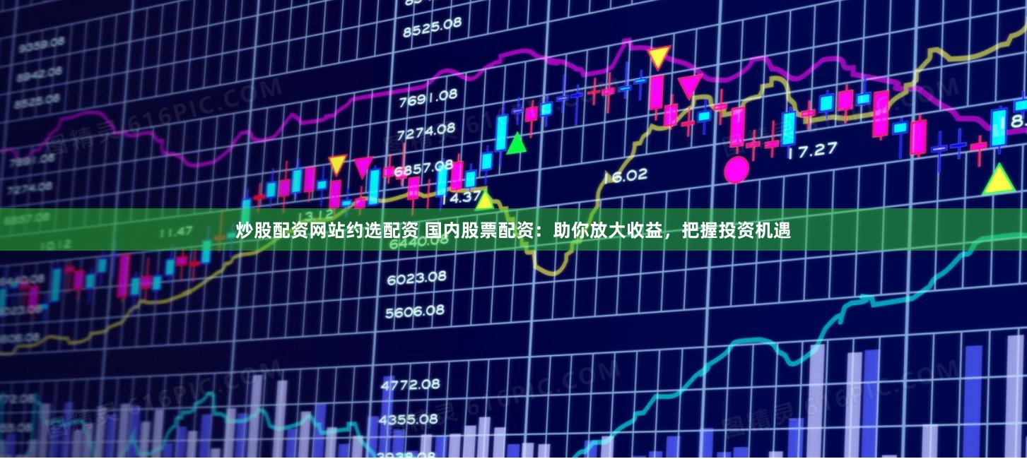 炒股配资网站约选配资 国内股票配资：助你放大收益，把握投资机遇