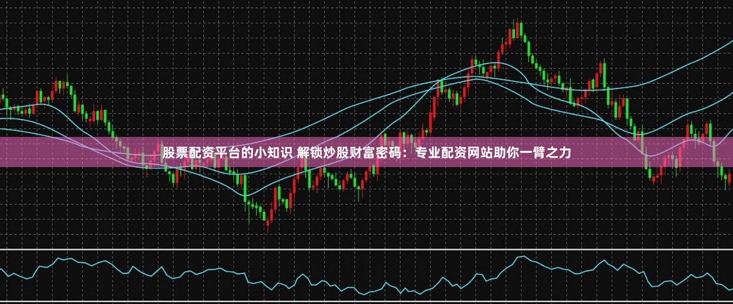 股票配资平台的小知识 解锁炒股财富密码：专业配资网站助你一臂之力