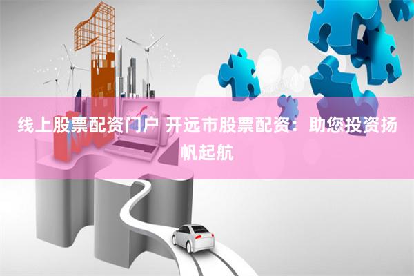 线上股票配资门户 开远市股票配资：助您投资扬帆起航