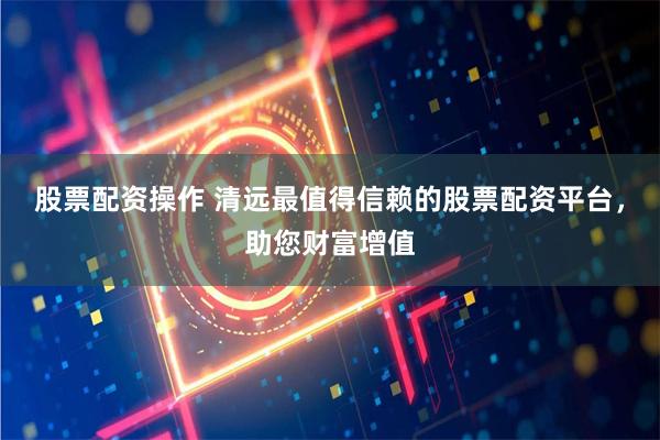 股票配资操作 清远最值得信赖的股票配资平台，助您财富增值