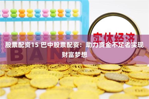 股票配资15 巴中股票配资：助力资金不足者实现财富梦想