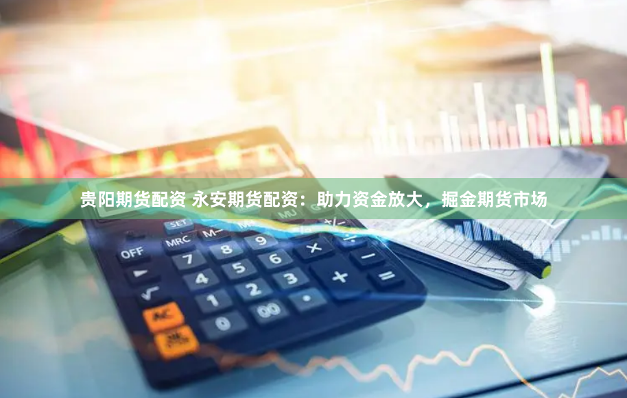 贵阳期货配资 永安期货配资：助力资金放大，掘金期货市场