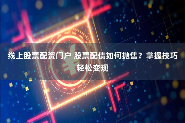 线上股票配资门户 股票配债如何抛售？掌握技巧轻松变现