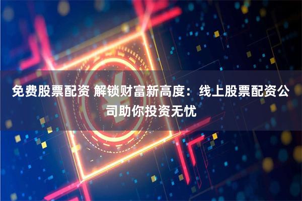 免费股票配资 解锁财富新高度：线上股票配资公司助你投资无忧